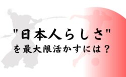 ”日本人らしさ”を最大限活かすには？